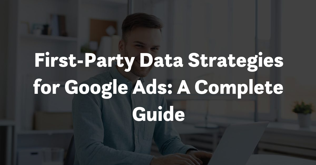 First-Party Data Strategies for Google Ads: A Complete Guide